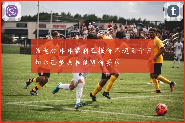 马竞对库库雷利亚报价不超五千万切尔西坚决拒绝降价要求