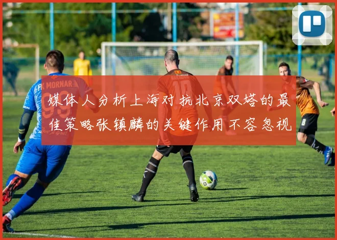 媒体人分析上海对抗北京双塔的最佳策略张镇麟的关键作用不容忽视