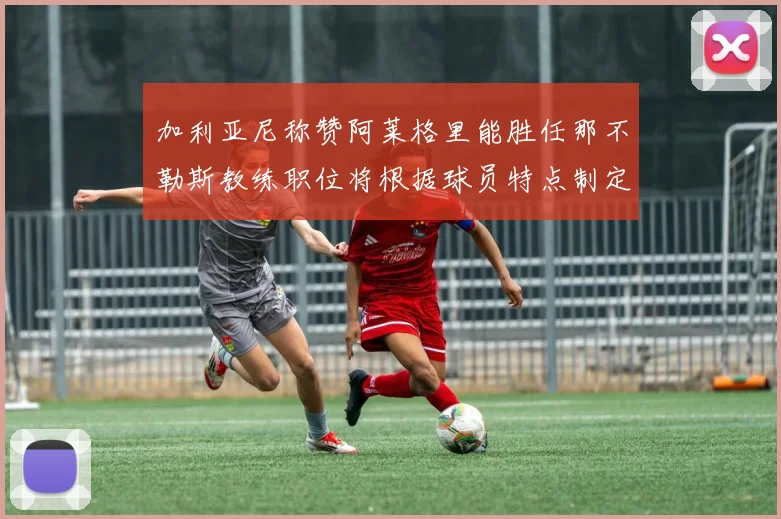 加利亚尼称赞阿莱格里能胜任那不勒斯教练职位将根据球员特点制定战术