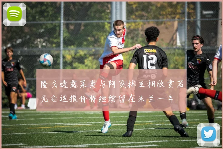 隆戈透露莱奥与阿莫林互相欣赏若无合适报价将继续留在米兰一年