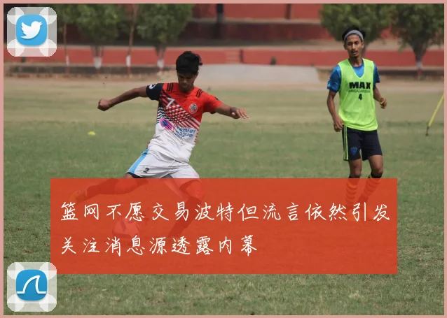 篮网不愿交易波特但流言依然引发关注消息源透露内幕