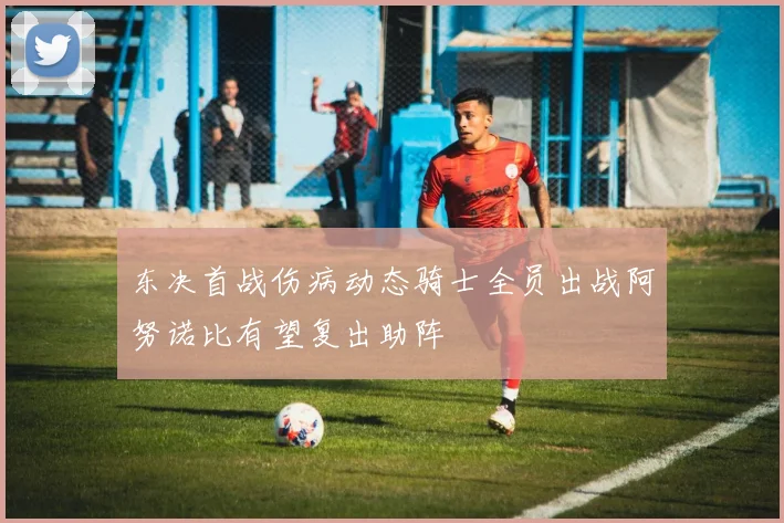 东决首战伤病动态骑士全员出战阿努诺比有望复出助阵