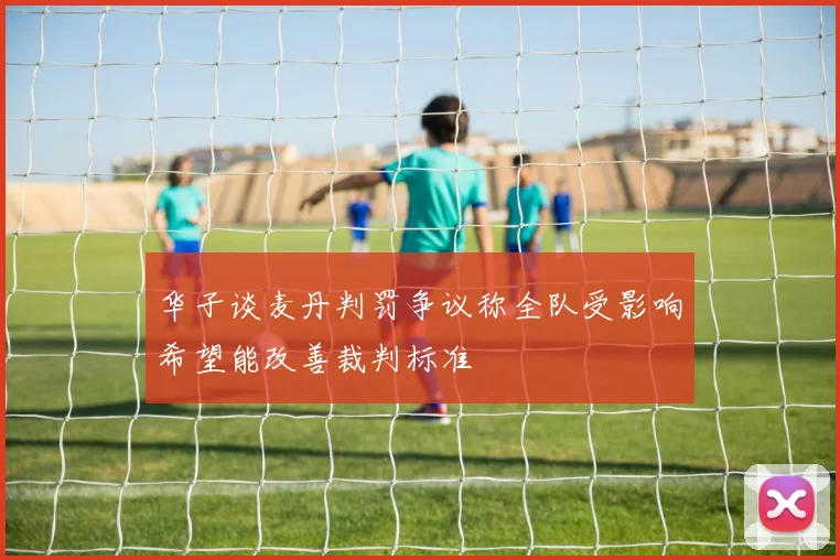 华子谈麦丹判罚争议称全队受影响希望能改善裁判标准