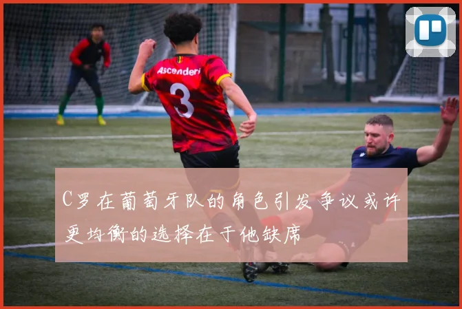C罗在葡萄牙队的角色引发争议或许更均衡的选择在于他缺席