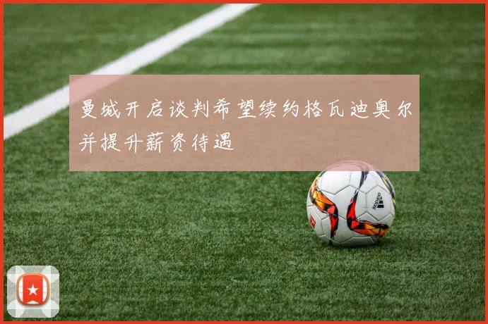 曼城开启谈判希望续约格瓦迪奥尔并提升薪资待遇