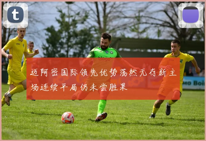 迈阿密国际领先优势荡然无存新主场连续平局仍未尝胜果