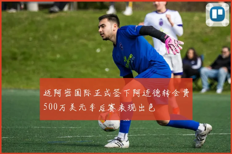 迈阿密国际正式签下阿连德转会费500万美元季后赛表现出色