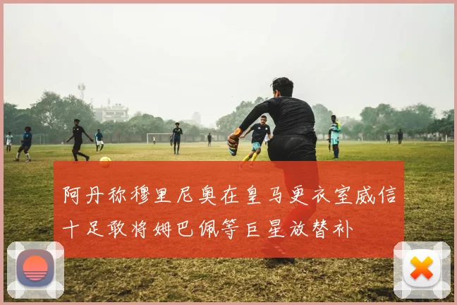 阿丹称穆里尼奥在皇马更衣室威信十足敢将姆巴佩等巨星放替补