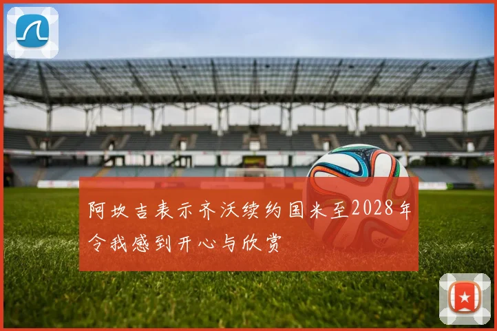 阿坎吉表示齐沃续约国米至2028年令我感到开心与欣赏