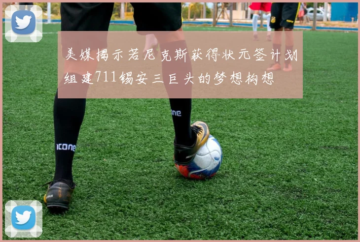 美媒揭示若尼克斯获得状元签计划组建711锡安三巨头的梦想构想