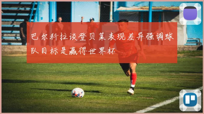 巴尔科拉谈登贝莱表现差异强调球队目标是赢得世界杯