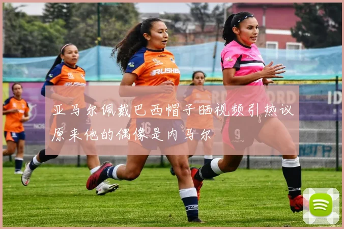 亚马尔佩戴巴西帽子晒视频引热议原来他的偶像是内马尔