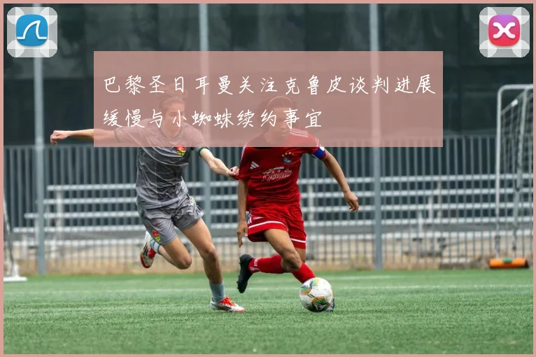 巴黎圣日耳曼关注克鲁皮谈判进展缓慢与小蜘蛛续约事宜