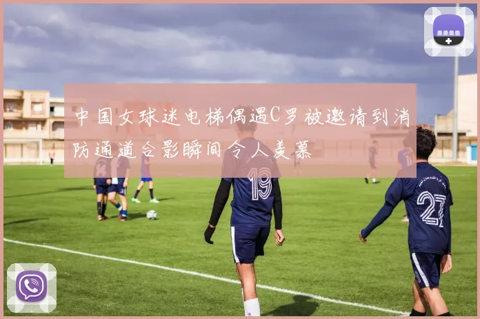 中国女球迷电梯偶遇C罗被邀请到消防通道合影瞬间令人羡慕