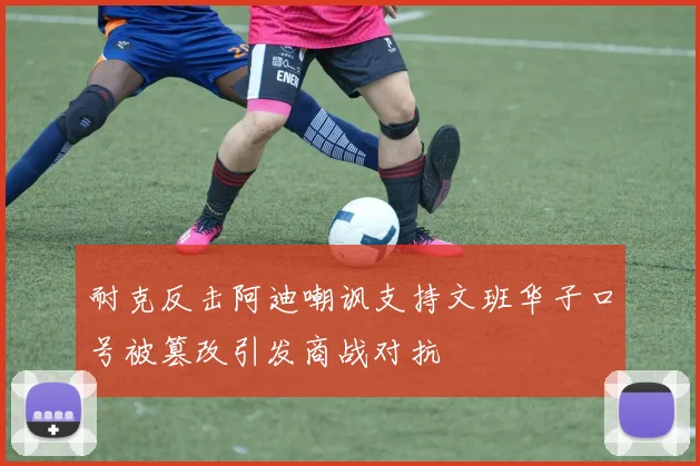 耐克反击阿迪嘲讽支持文班华子口号被篡改引发商战对抗